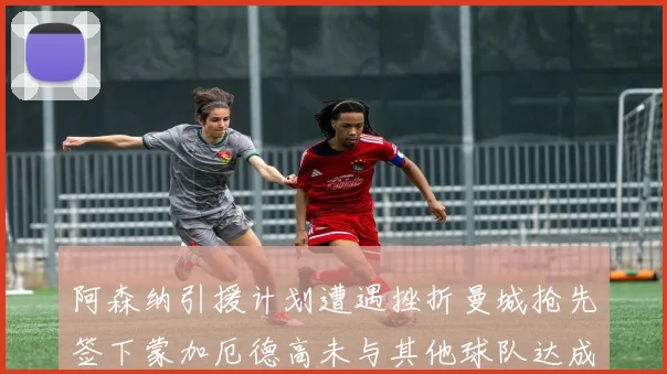 阿森纳引援计划遭遇挫折曼城抢先签下蒙加厄德高未与其他球队达成协议