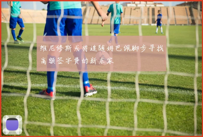 维尼修斯或将追随姆巴佩脚步寻找高额签字费的新东家