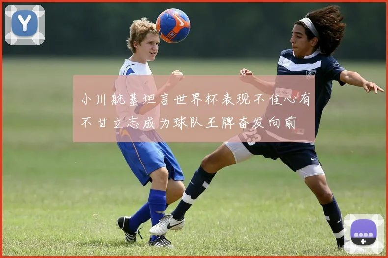 小川航基坦言世界杯表现不佳心有不甘立志成为球队王牌奋发向前