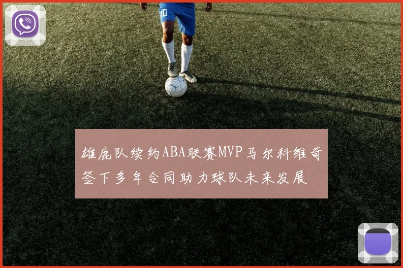 雄鹿队续约ABA联赛MVP马尔科维奇签下多年合同助力球队未来发展