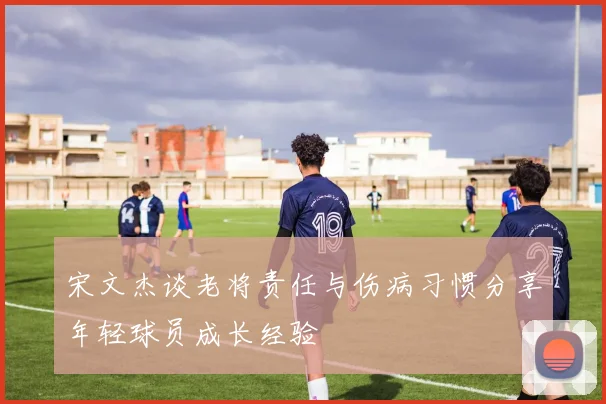 宋文杰谈老将责任与伤病习惯分享年轻球员成长经验