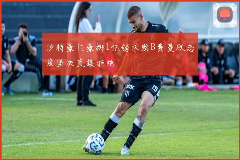 沙特豪门豪掷1亿镑求购B费曼联态度坚决直接拒绝
