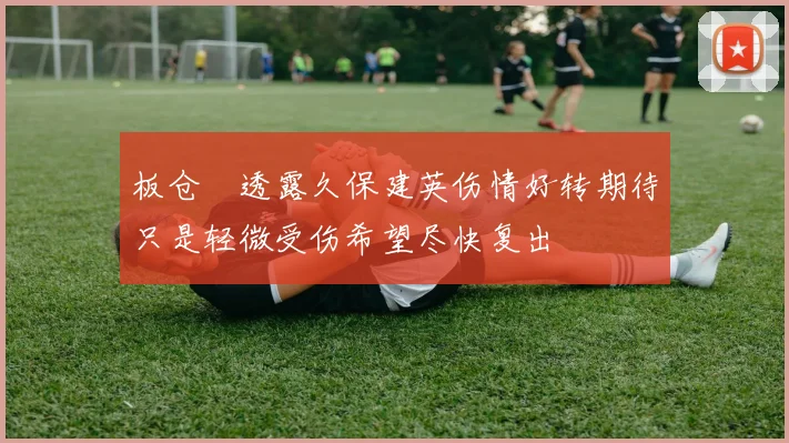 板仓滉透露久保建英伤情好转期待只是轻微受伤希望尽快复出