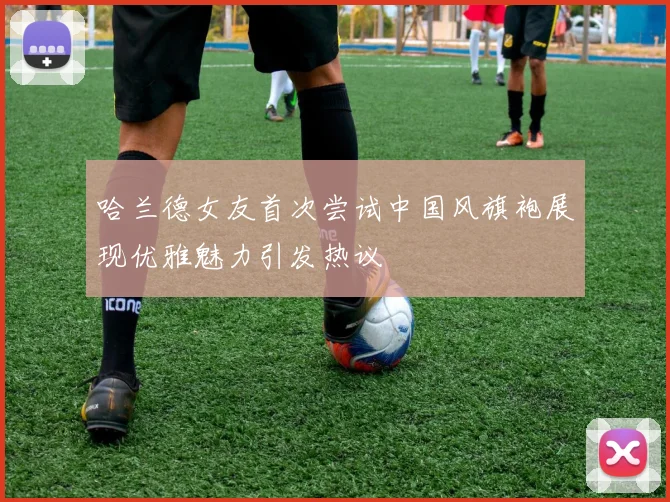 哈兰德女友首次尝试中国风旗袍展现优雅魅力引发热议