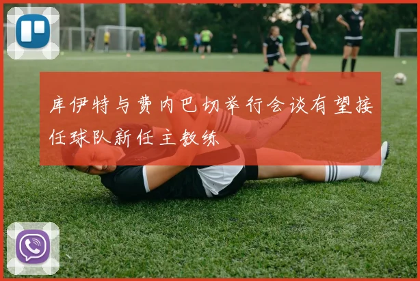 库伊特与费内巴切举行会谈有望接任球队新任主教练