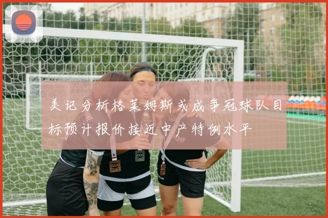 美记分析格莱姆斯或成争冠球队目标预计报价接近中产特例水平