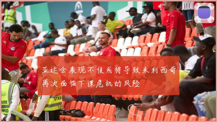 亚运会表现不佳或将导致米利西奇再次面临下课危机的风险