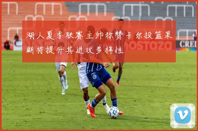 湖人夏季联赛主帅称赞卡尔投篮果断将提升其进攻多样性