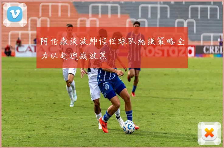 阿伦森谈波帅信任球队轮换策略全力以赴迎战波黑