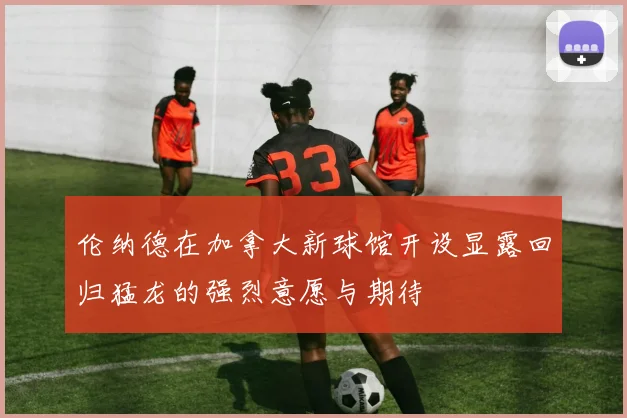 伦纳德在加拿大新球馆开设显露回归猛龙的强烈意愿与期待