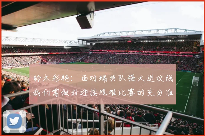 铃木彩艳：面对瑞典队强大进攻线我们需做好迎接艰难比赛的充分准备