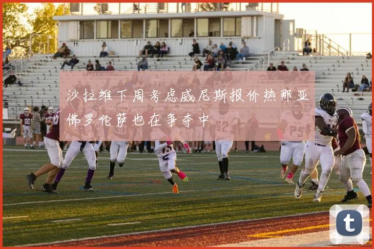 沙拉维下周考虑威尼斯报价热那亚佛罗伦萨也在争夺中