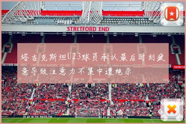 塔吉克斯坦U23球员承认最后时刻疲惫导致注意力不集中遭绝杀