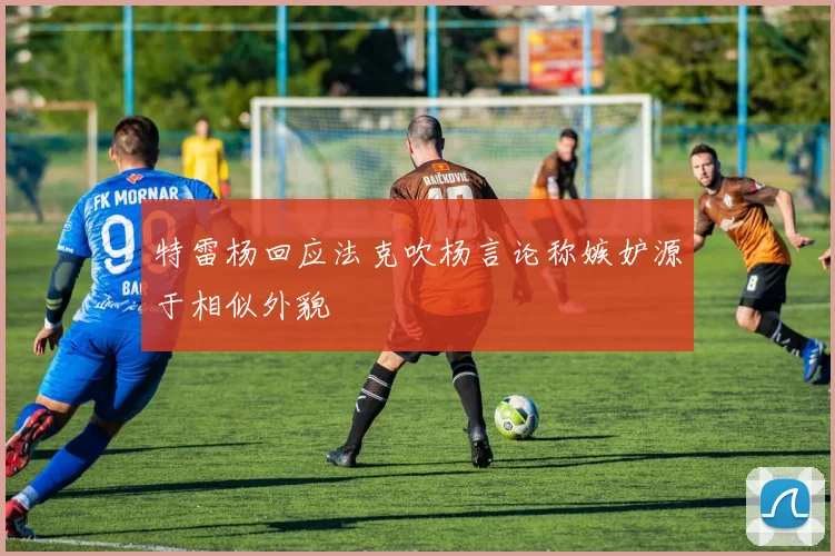 特雷杨回应法克吹杨言论称嫉妒源于相似外貌