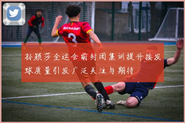 孙颖莎全运会前封闭集训提升接发球质量引发广泛关注与期待