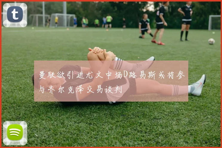 曼联欲引进尤文中场D路易斯或将参与齐尔克泽交易谈判
